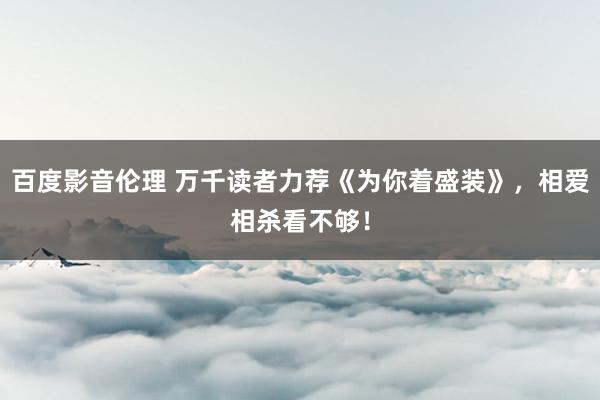 百度影音伦理 万千读者力荐《为你着盛装》，相爱相杀看不够！