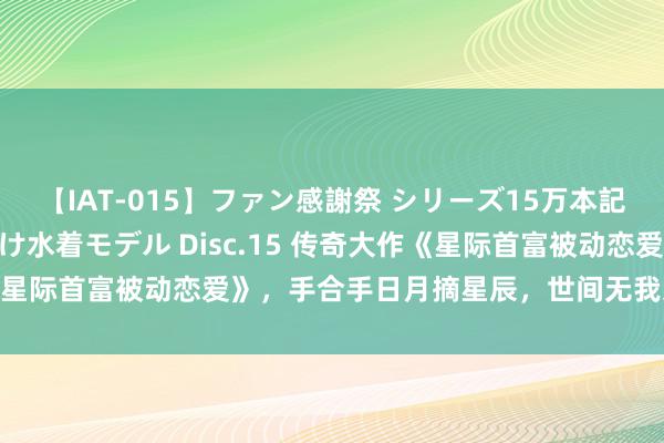 【IAT-015】ファン感謝祭 シリーズ15万本記念 これが噂の痙攣薬漬け水着モデル Disc.15 传奇大作《星际首富被动恋爱》，手合手日月摘星辰，世间无我这般东谈主！