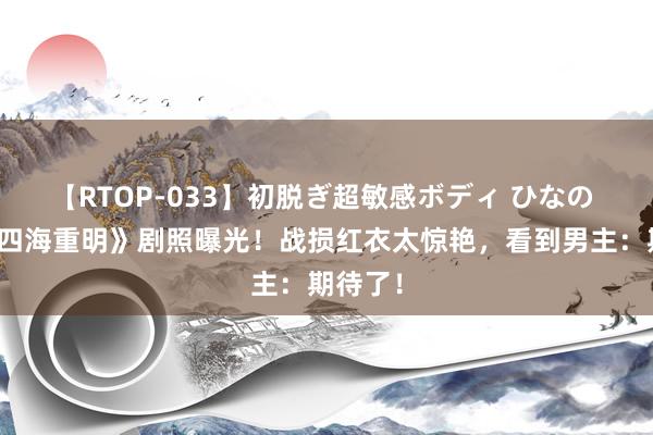 【RTOP-033】初脱ぎ超敏感ボディ ひなの 景甜《四海重明》剧照曝光！战损红衣太惊艳，看到男主：期待了！