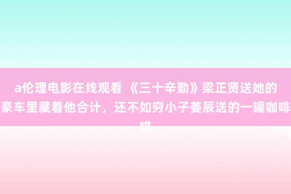 a伦理电影在线观看 《三十辛勤》梁正贤送她的豪车里藏着他合计，还不如穷小子姜辰送的一罐咖啡