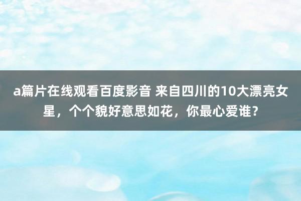 a篇片在线观看百度影音 来自四川的10大漂亮女星，个个貌好意思如花，你最心爱谁？