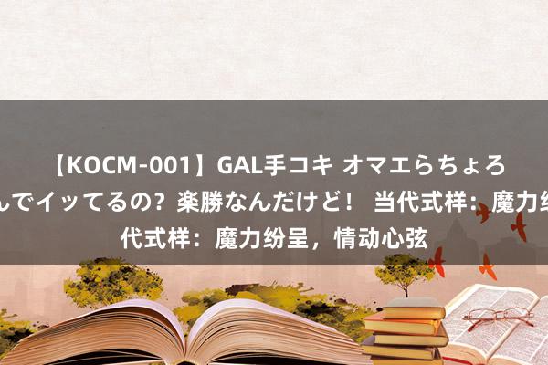 【KOCM-001】GAL手コキ オマエらちょろいね！こんなんでイッてるの？楽勝なんだけど！ 当代式样：魔力纷呈，情动心弦