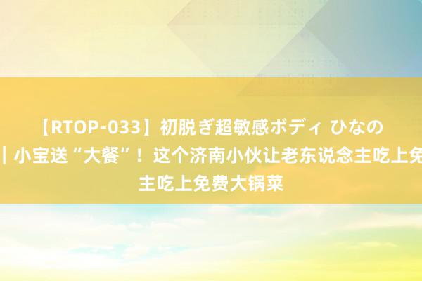 【RTOP-033】初脱ぎ超敏感ボディ ひなの 孝行都鲁｜小宝送“大餐”！这个济南小伙让老东说念主吃上免费大锅菜