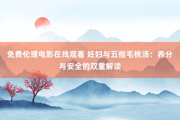 免费伦理电影在线观看 妊妇与五指毛桃汤：养分与安全的双重解读