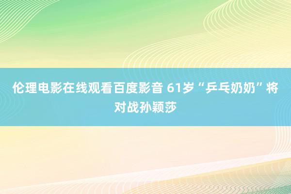 伦理电影在线观看百度影音 61岁“乒乓奶奶”将对战孙颖莎