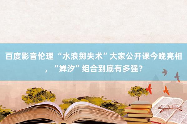 百度影音伦理 “水浪掷失术”大家公开课今晚亮相，“婵汐”组合到底有多强？