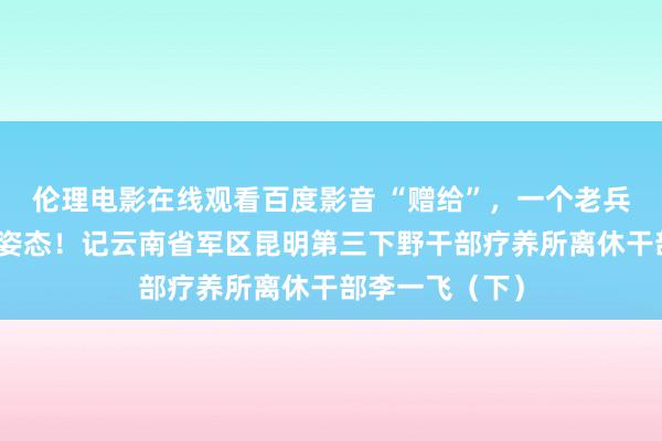 伦理电影在线观看百度影音 “赠给”，一个老兵的东说念主生姿态！记云南省军区昆明第三下野干部疗养所离休干部李一飞（下）