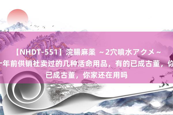 【NHDT-551】浣腸麻薬 ～2穴噴水アクメ～ ひなの 四十年前供销社卖过的几种活命用品，有的已成古董，你家还在用吗