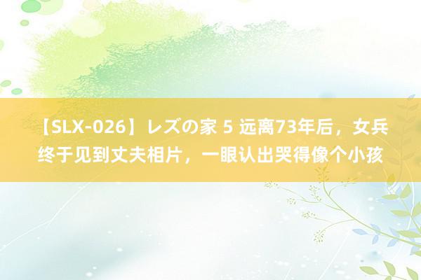 【SLX-026】レズの家 5 远离73年后，女兵终于见到丈夫相片，一眼认出哭得像个小孩