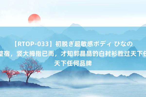 【RTOP-033】初脱ぎ超敏感ボディ ひなの 巴黎这整宿，竖大拇指已而，才知郭晶晶的白衬衫胜过天下任何品牌