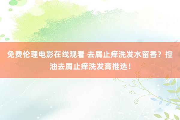 免费伦理电影在线观看 去屑止痒洗发水留香？控油去屑止痒洗发膏推选！