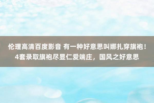 伦理高清百度影音 有一种好意思叫娜扎穿旗袍！4套录取旗袍尽显仁爱端庄，国风之好意思