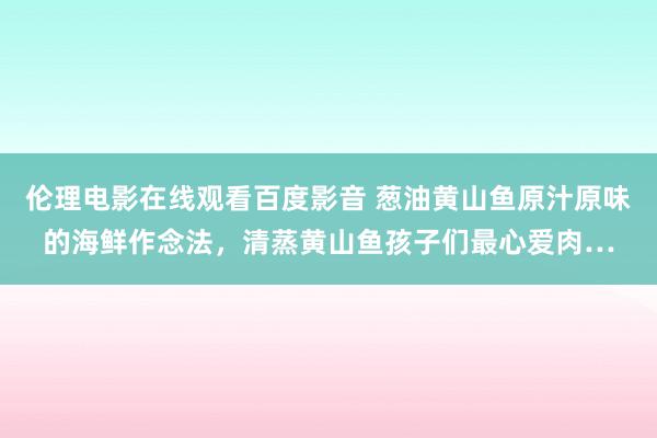 伦理电影在线观看百度影音 葱油黄山鱼原汁原味的海鲜作念法，清蒸黄山鱼孩子们最心爱肉…