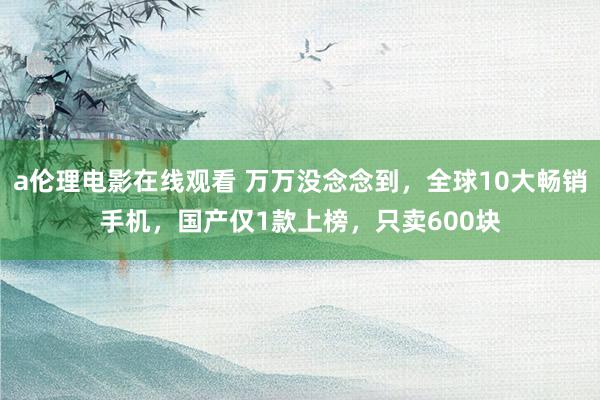 a伦理电影在线观看 万万没念念到，全球10大畅销手机，国产仅1款上榜，只卖600块