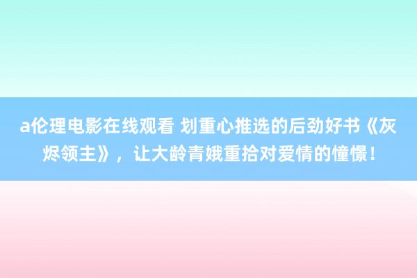 a伦理电影在线观看 划重心推选的后劲好书《灰烬领主》，让大龄青娥重拾对爱情的憧憬！