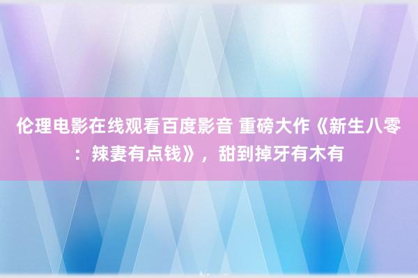 伦理电影在线观看百度影音 重磅大作《新生八零：辣妻有点钱》，甜到掉牙有木有