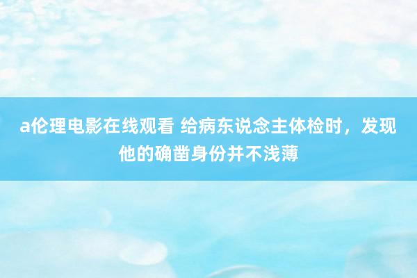 a伦理电影在线观看 给病东说念主体检时，发现他的确凿身份并不浅薄