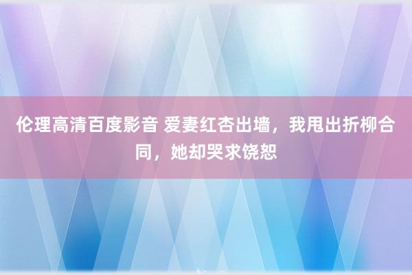 伦理高清百度影音 爱妻红杏出墙，我甩出折柳合同，她却哭求饶恕