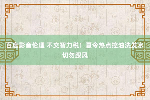 百度影音伦理 不交智力税！夏令热点控油洗发水切勿跟风