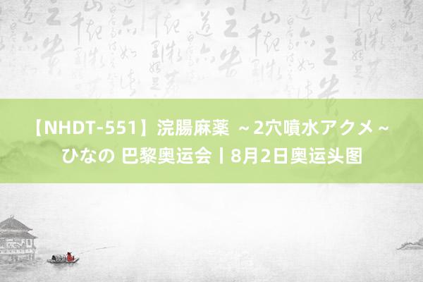 【NHDT-551】浣腸麻薬 ～2穴噴水アクメ～ ひなの 巴黎奥运会丨8月2日奥运头图