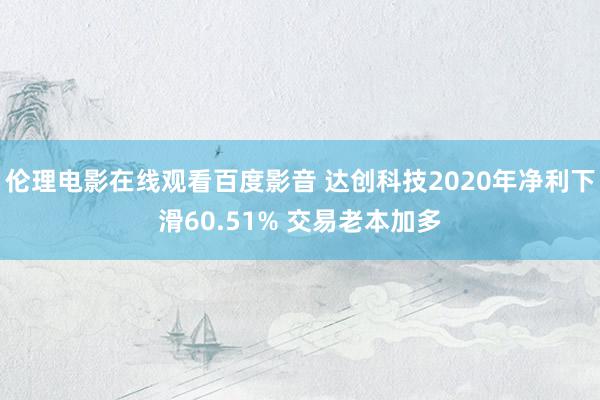 伦理电影在线观看百度影音 达创科技2020年净利下滑60.51% 交易老本加多