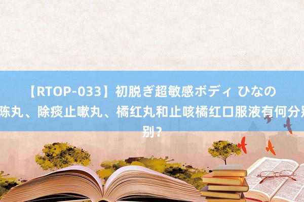 【RTOP-033】初脱ぎ超敏感ボディ ひなの 二陈丸、除痰止嗽丸、橘红丸和止咳橘红口服液有何分别？