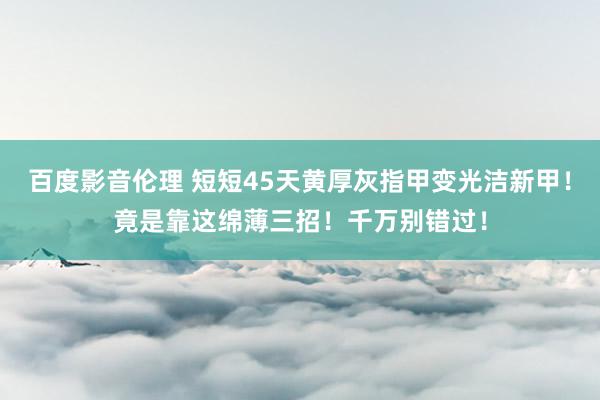 百度影音伦理 短短45天黄厚灰指甲变光洁新甲！竟是靠这绵薄三招！千万别错过！