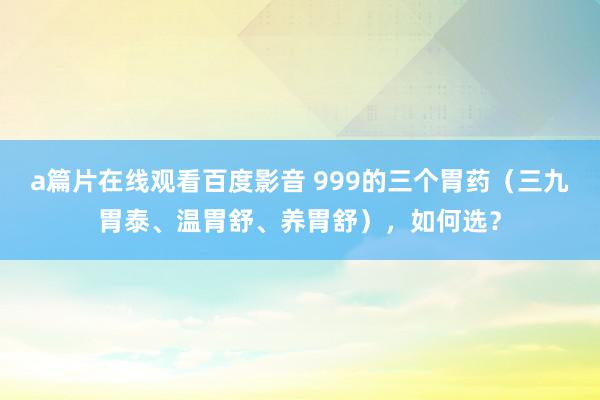 a篇片在线观看百度影音 999的三个胃药（三九胃泰、温胃舒、养胃舒），如何选？