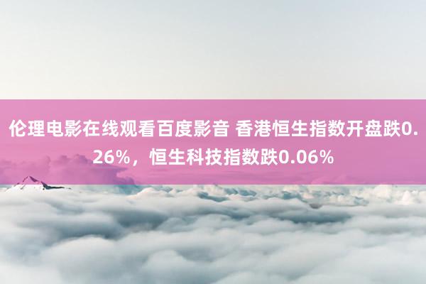 伦理电影在线观看百度影音 香港恒生指数开盘跌0.26%，恒生科技指数跌0.06%