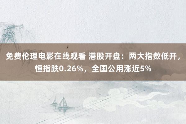 免费伦理电影在线观看 港股开盘：两大指数低开，恒指跌0.26%，全国公用涨近5%