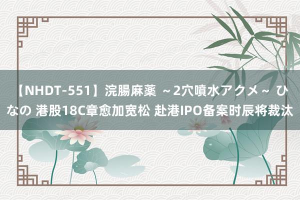 【NHDT-551】浣腸麻薬 ～2穴噴水アクメ～ ひなの 港股18C章愈加宽松 赴港IPO备案时辰将裁汰