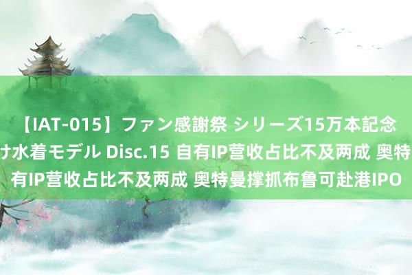 【IAT-015】ファン感謝祭 シリーズ15万本記念 これが噂の痙攣薬漬け水着モデル Disc.15 自有IP营收占比不及两成 奥特曼撑抓布鲁可赴港IPO