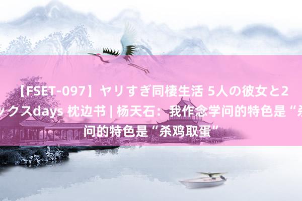 【FSET-097】ヤリすぎ同棲生活 5人の彼女と24時間セックスdays 枕边书 | 杨天石：我作念学问的特色是“杀鸡取蛋”