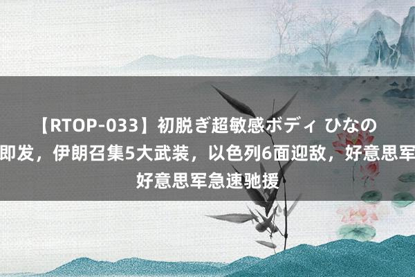 【RTOP-033】初脱ぎ超敏感ボディ ひなの 大战一触即发，伊朗召集5大武装，以色列6面迎敌，好意思军急速驰援