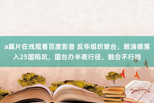 a篇片在线观看百度影音 反华组织窜台，赖清德落入25国陷坑，国台办半夜行径，融合不行挡