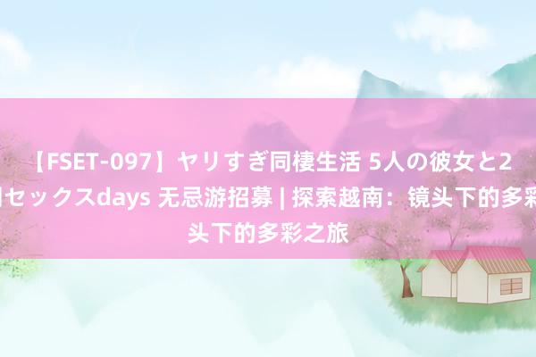 【FSET-097】ヤリすぎ同棲生活 5人の彼女と24時間セックスdays 无忌游招募 | 探索越南：镜头下的多彩之旅