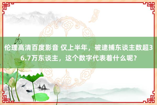 伦理高清百度影音 仅上半年，被逮捕东谈主数超36.7万东谈主，这个数字代表着什么呢？