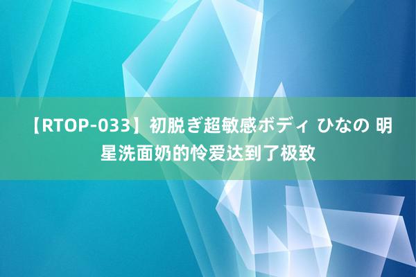 【RTOP-033】初脱ぎ超敏感ボディ ひなの 明星洗面奶的怜爱达到了极致