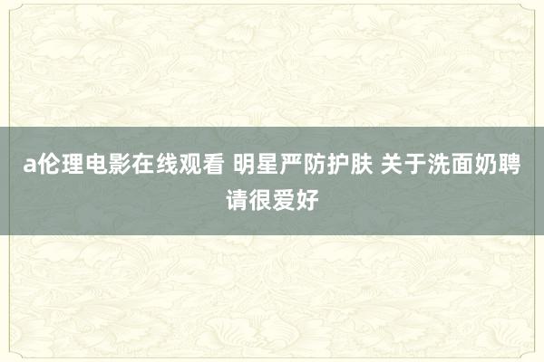 a伦理电影在线观看 明星严防护肤 关于洗面奶聘请很爱好