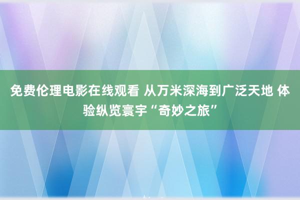 免费伦理电影在线观看 从万米深海到广泛天地 体验纵览寰宇“奇妙之旅”