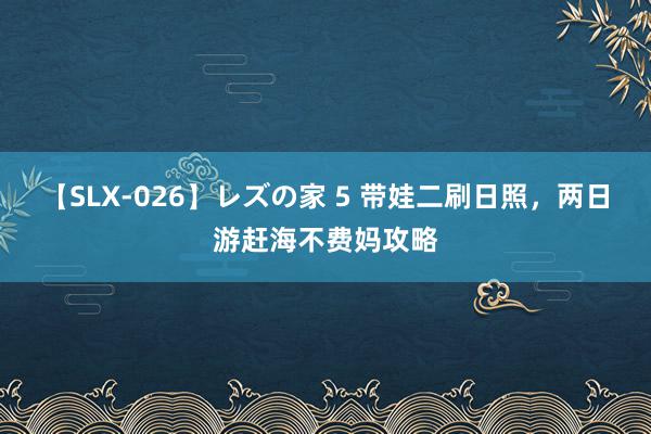 【SLX-026】レズの家 5 带娃二刷日照，两日游赶海不费妈攻略