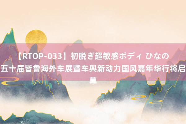 【RTOP-033】初脱ぎ超敏感ボディ ひなの 第五十届皆鲁海外车展暨车舆新动力国风嘉年华行将启幕