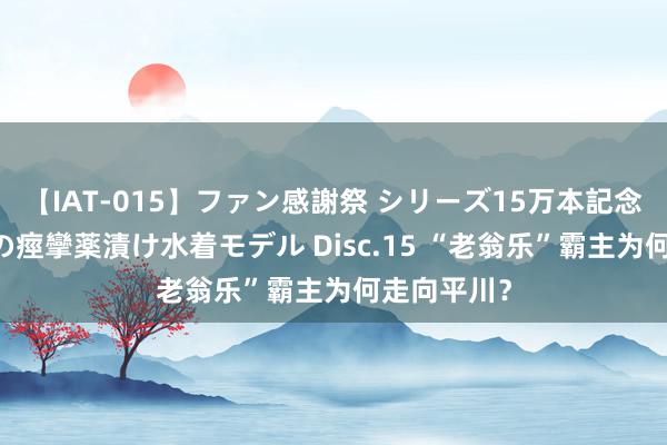 【IAT-015】ファン感謝祭 シリーズ15万本記念 これが噂の痙攣薬漬け水着モデル Disc.15 “老翁乐”霸主为何走向平川？