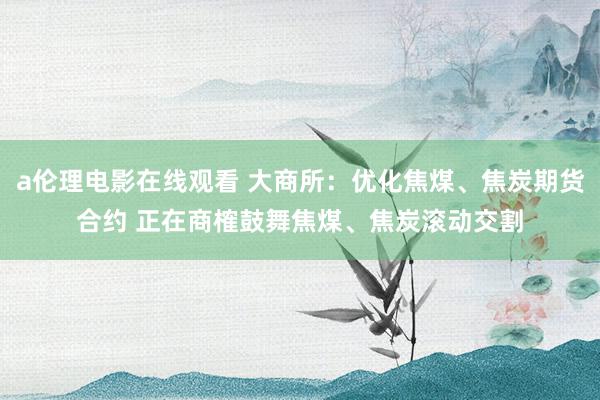 a伦理电影在线观看 大商所：优化焦煤、焦炭期货合约 正在商榷鼓舞焦煤、焦炭滚动交割