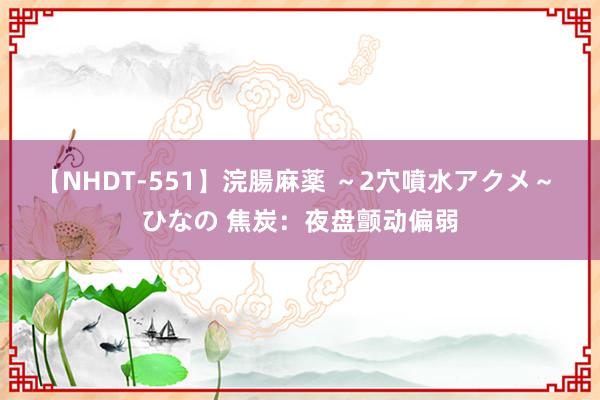 【NHDT-551】浣腸麻薬 ～2穴噴水アクメ～ ひなの 焦炭：夜盘颤动偏弱