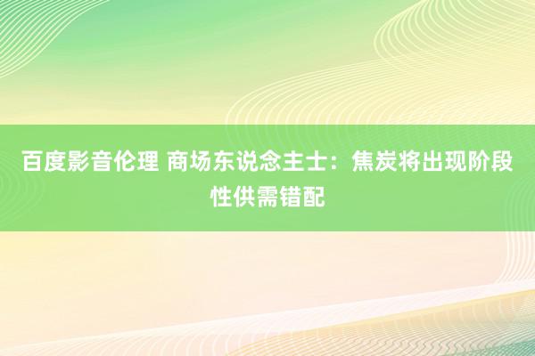 百度影音伦理 商场东说念主士：焦炭将出现阶段性供需错配