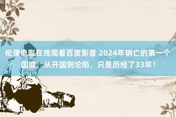 伦理电影在线观看百度影音 2024年销亡的第一个国度，从开国到沦陷，只是历经了33年！