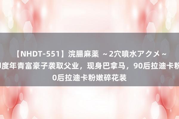 【NHDT-551】浣腸麻薬 ～2穴噴水アクメ～ ひなの 印度年青富豪子袭取父业，现身巴拿马，90后拉迪卡粉嫩碎花装