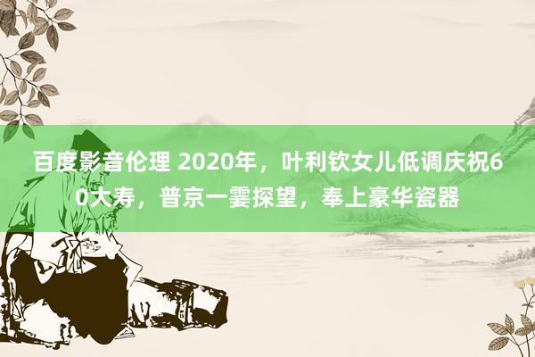 百度影音伦理 2020年，叶利钦女儿低调庆祝60大寿，普京一霎探望，奉上豪华瓷器