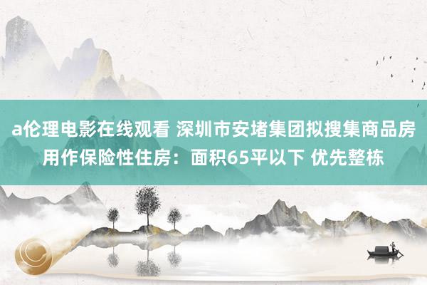 a伦理电影在线观看 深圳市安堵集团拟搜集商品房用作保险性住房：面积65平以下 优先整栋